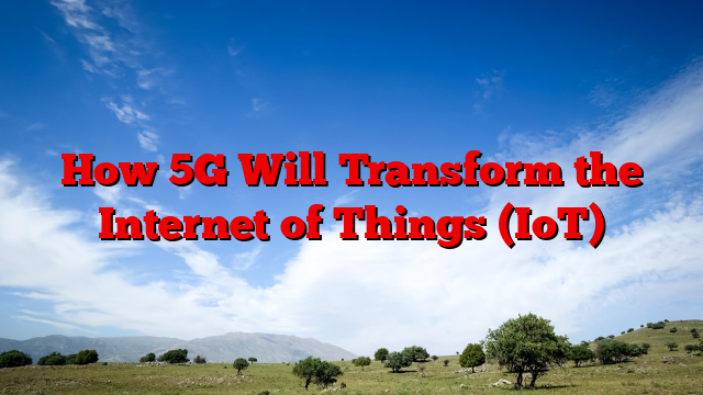 How 5G Will Transform the Internet of Things (IoT)